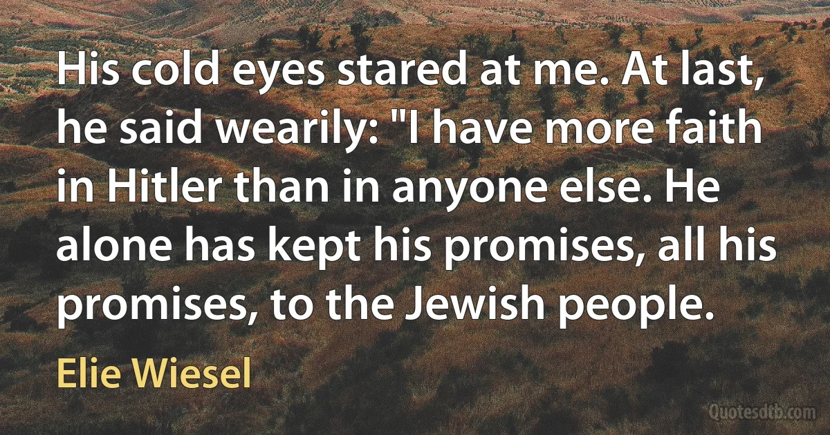 His cold eyes stared at me. At last, he said wearily: "I have more faith in Hitler than in anyone else. He alone has kept his promises, all his promises, to the Jewish people. (Elie Wiesel)