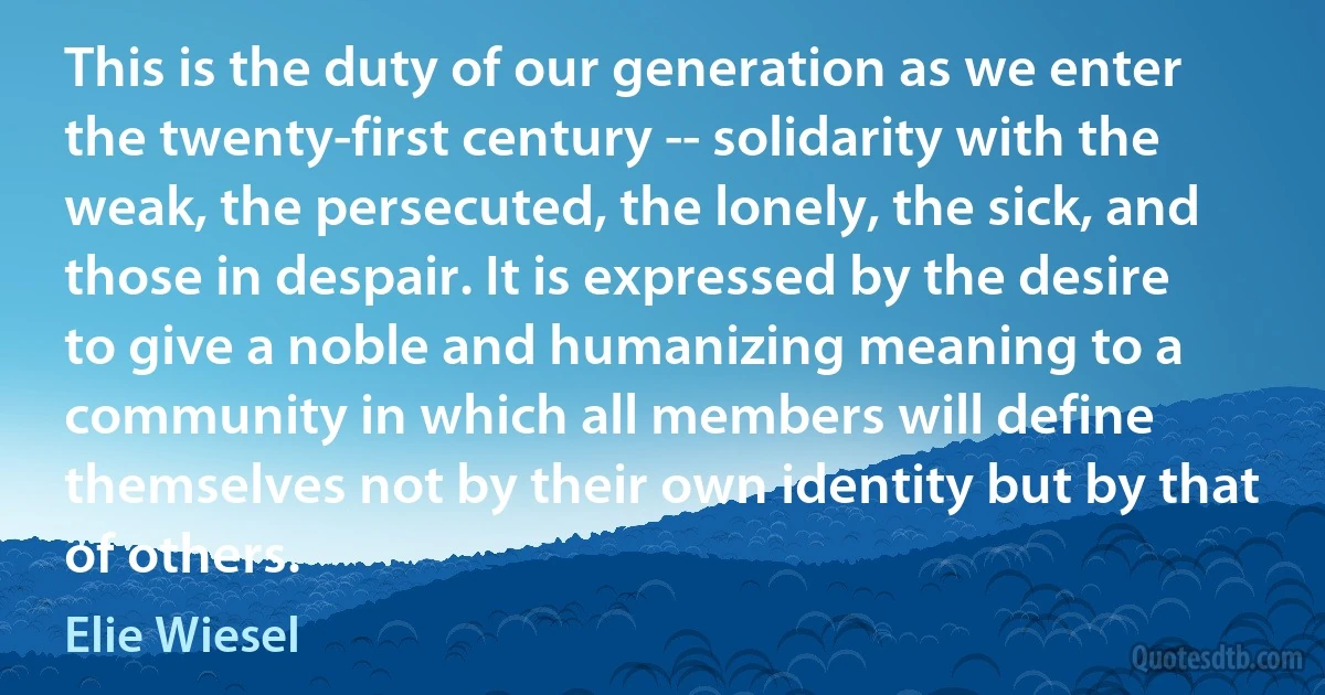 This is the duty of our generation as we enter the twenty-first century -- solidarity with the weak, the persecuted, the lonely, the sick, and those in despair. It is expressed by the desire to give a noble and humanizing meaning to a community in which all members will define themselves not by their own identity but by that of others. (Elie Wiesel)