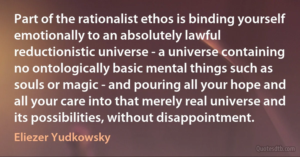 Part of the rationalist ethos is binding yourself emotionally to an absolutely lawful reductionistic universe - a universe containing no ontologically basic mental things such as souls or magic - and pouring all your hope and all your care into that merely real universe and its possibilities, without disappointment. (Eliezer Yudkowsky)