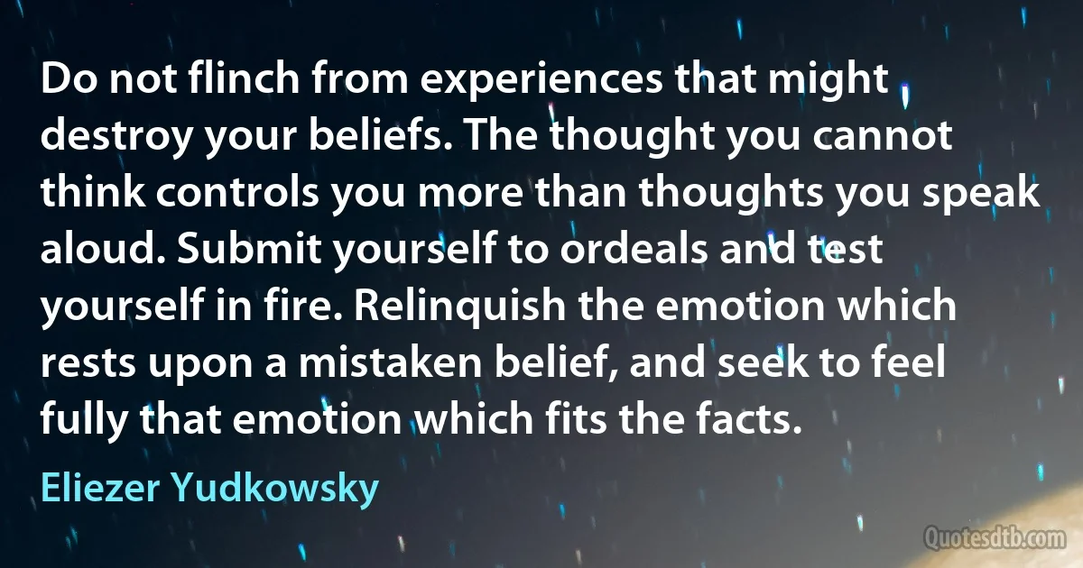 Do not flinch from experiences that might destroy your beliefs. The thought you cannot think controls you more than thoughts you speak aloud. Submit yourself to ordeals and test yourself in fire. Relinquish the emotion which rests upon a mistaken belief, and seek to feel fully that emotion which fits the facts. (Eliezer Yudkowsky)