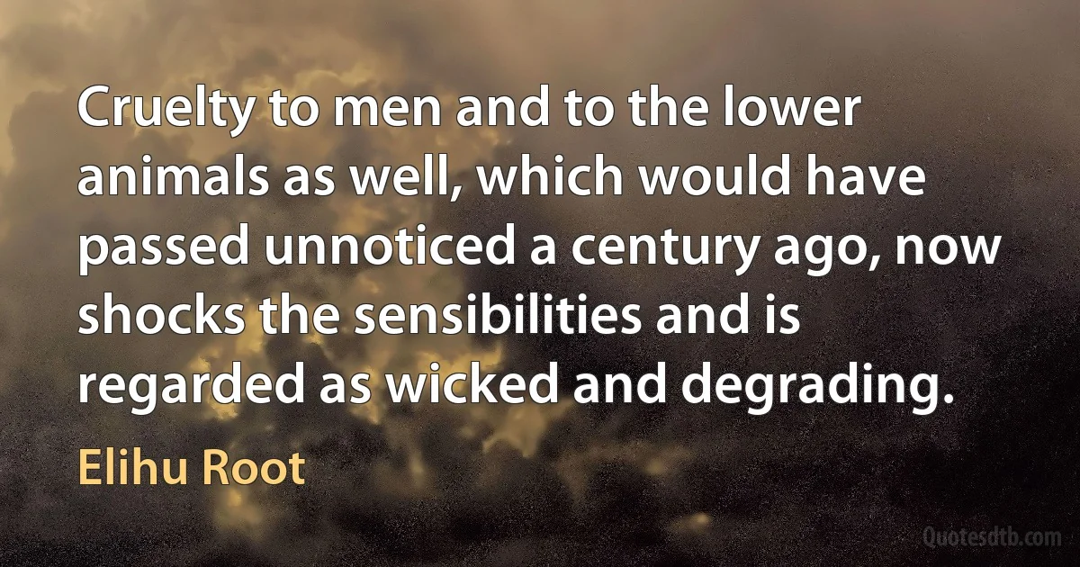 Cruelty to men and to the lower animals as well, which would have passed unnoticed a century ago, now shocks the sensibilities and is regarded as wicked and degrading. (Elihu Root)