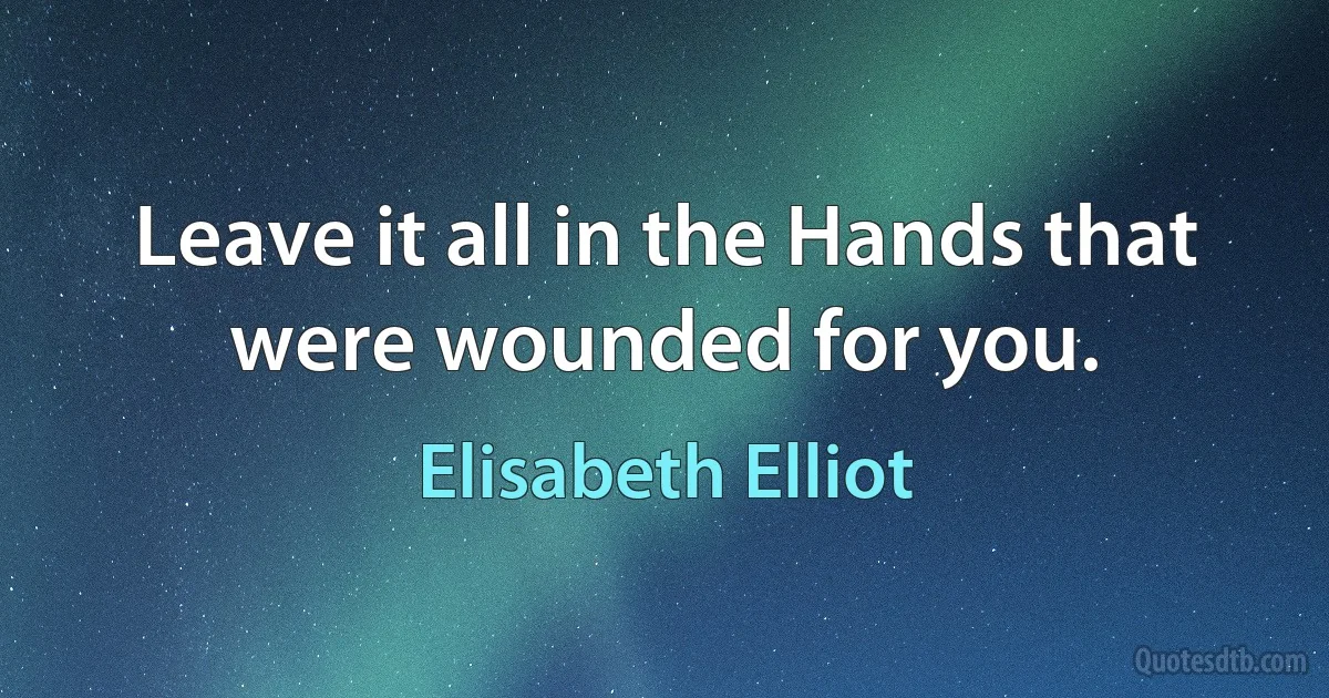 Leave it all in the Hands that were wounded for you. (Elisabeth Elliot)