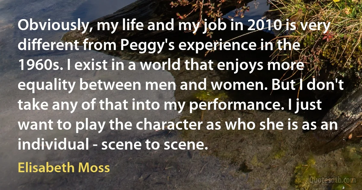 Obviously, my life and my job in 2010 is very different from Peggy's experience in the 1960s. I exist in a world that enjoys more equality between men and women. But I don't take any of that into my performance. I just want to play the character as who she is as an individual - scene to scene. (Elisabeth Moss)