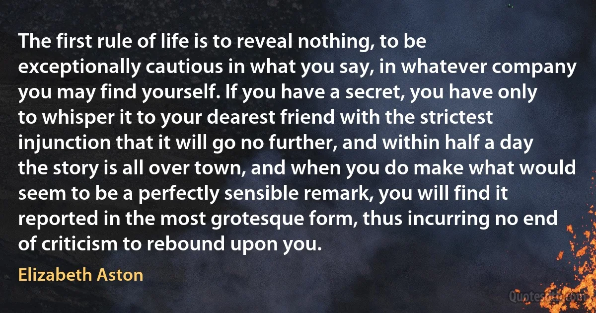 The first rule of life is to reveal nothing, to be exceptionally cautious in what you say, in whatever company you may find yourself. If you have a secret, you have only to whisper it to your dearest friend with the strictest injunction that it will go no further, and within half a day the story is all over town, and when you do make what would seem to be a perfectly sensible remark, you will find it reported in the most grotesque form, thus incurring no end of criticism to rebound upon you. (Elizabeth Aston)