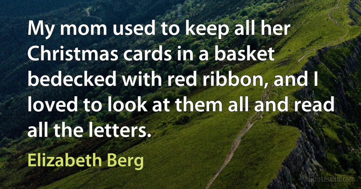 My mom used to keep all her Christmas cards in a basket bedecked with red ribbon, and I loved to look at them all and read all the letters. (Elizabeth Berg)