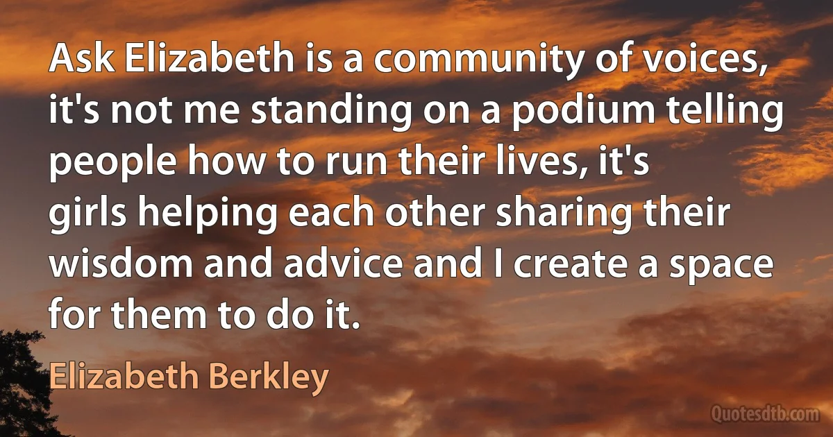 Ask Elizabeth is a community of voices, it's not me standing on a podium telling people how to run their lives, it's girls helping each other sharing their wisdom and advice and I create a space for them to do it. (Elizabeth Berkley)