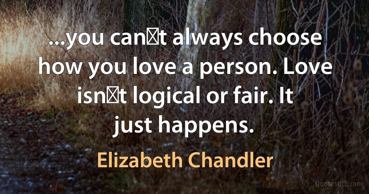 ...you canʹt always choose how you love a person. Love isnʹt logical or fair. It just happens. (Elizabeth Chandler)