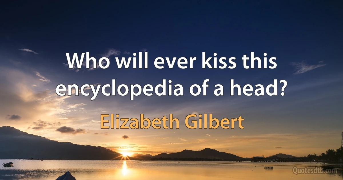 Who will ever kiss this encyclopedia of a head? (Elizabeth Gilbert)