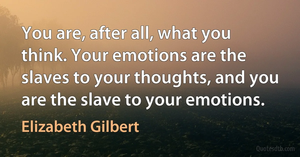 You are, after all, what you think. Your emotions are the slaves to your thoughts, and you are the slave to your emotions. (Elizabeth Gilbert)