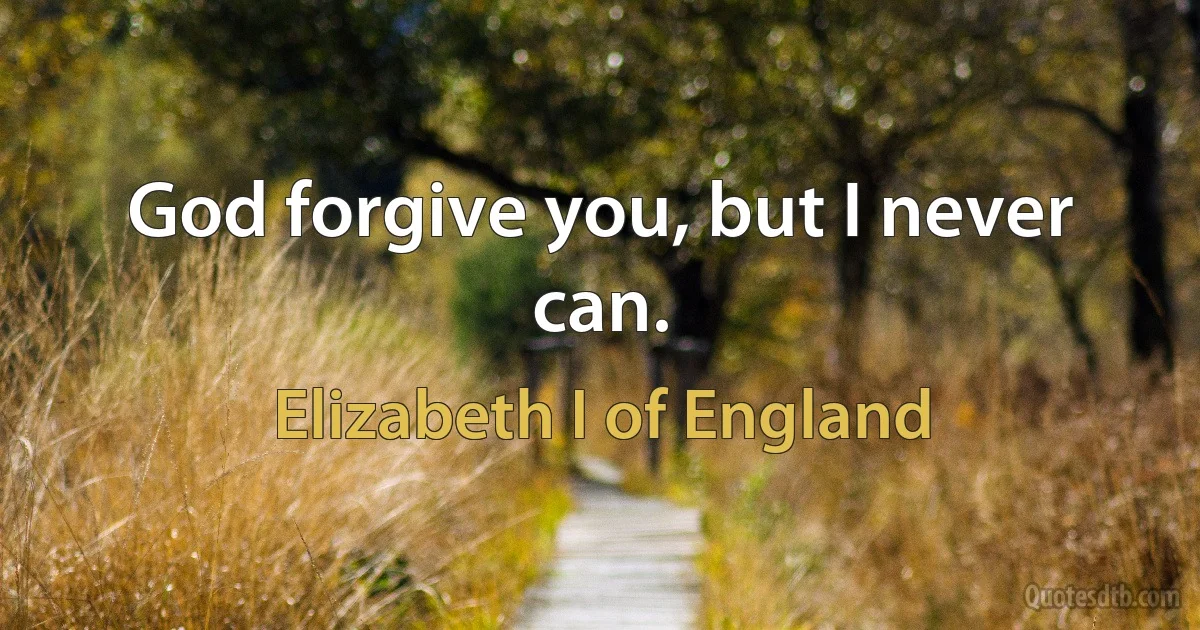 God forgive you, but I never can. (Elizabeth I of England)