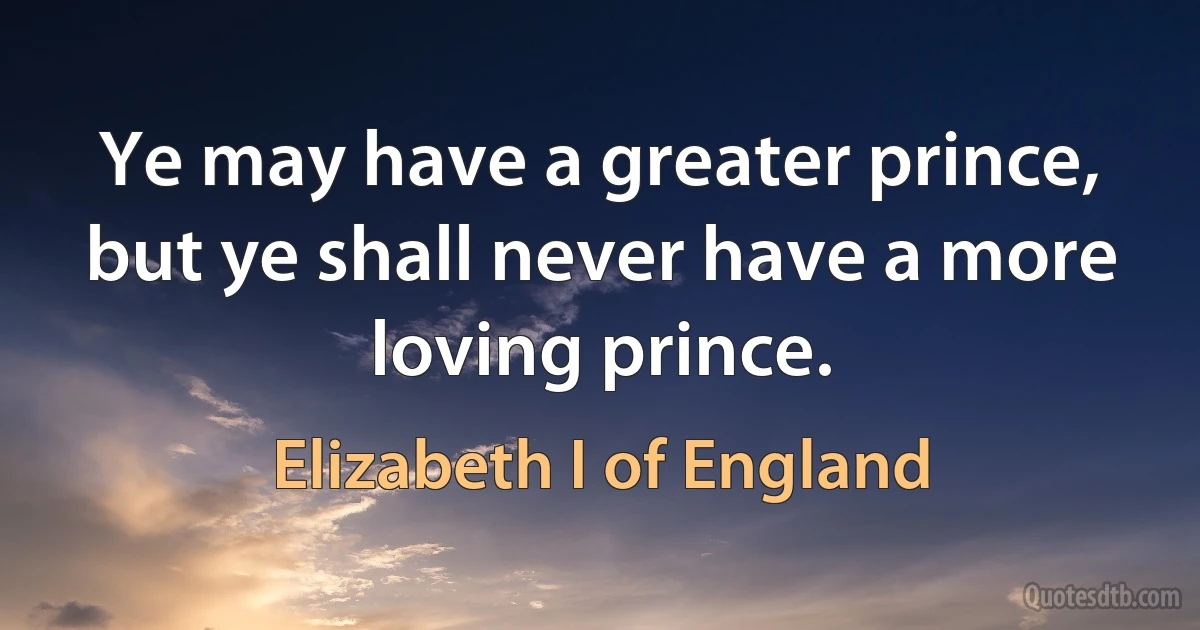 Ye may have a greater prince, but ye shall never have a more loving prince. (Elizabeth I of England)