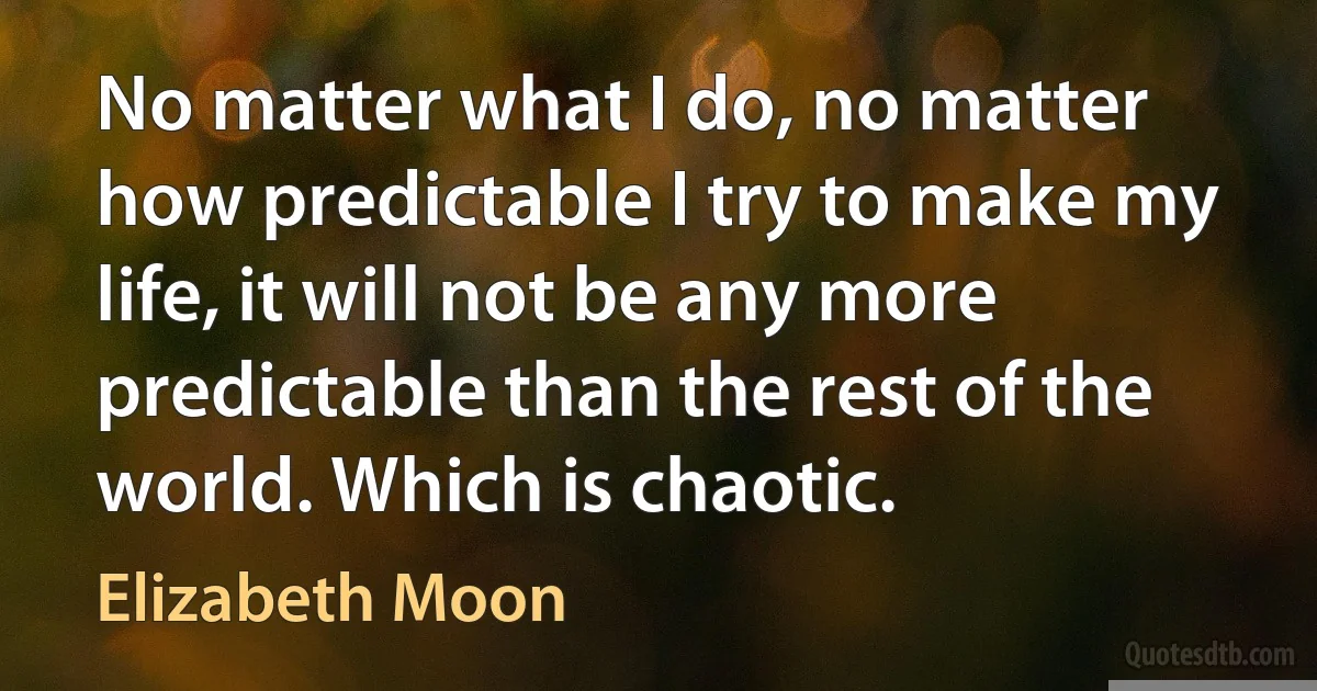 No matter what I do, no matter how predictable I try to make my life, it will not be any more predictable than the rest of the world. Which is chaotic. (Elizabeth Moon)