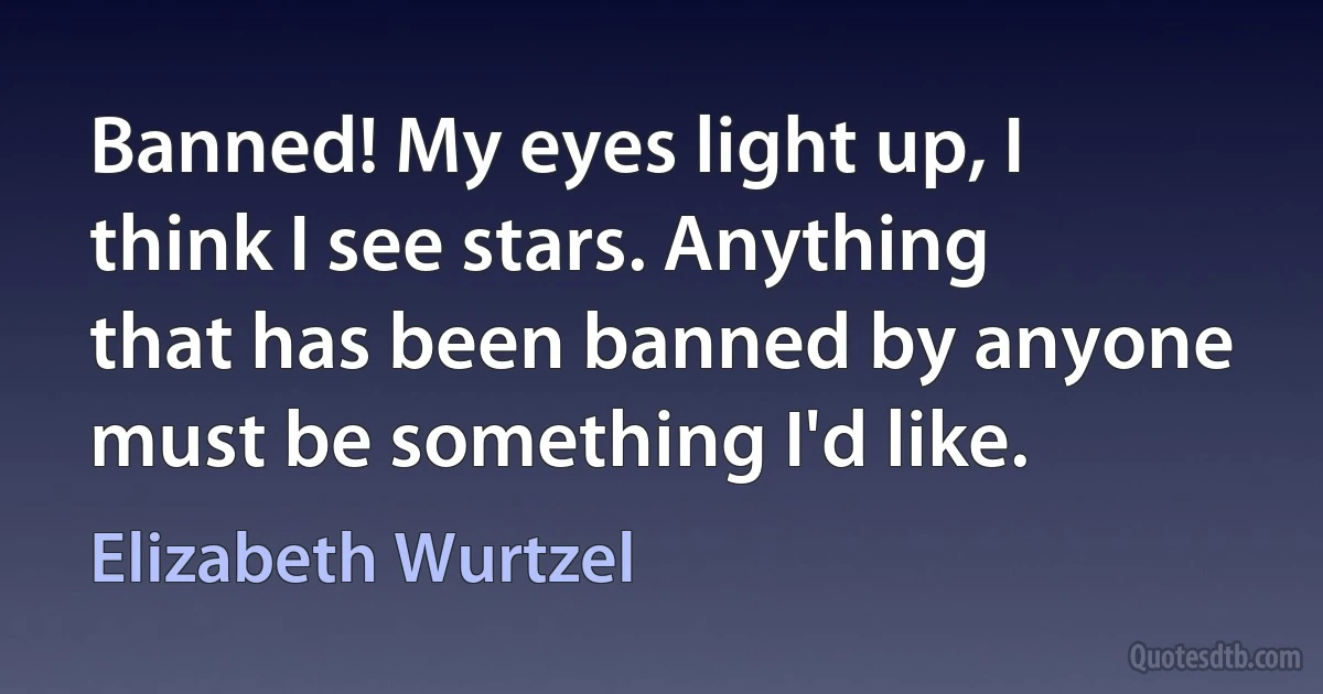 Banned! My eyes light up, I think I see stars. Anything that has been banned by anyone must be something I'd like. (Elizabeth Wurtzel)