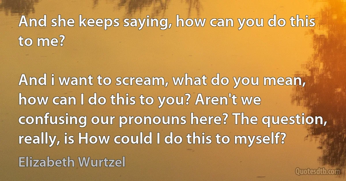 And she keeps saying, how can you do this to me?

And i want to scream, what do you mean, how can I do this to you? Aren't we confusing our pronouns here? The question, really, is How could I do this to myself? (Elizabeth Wurtzel)