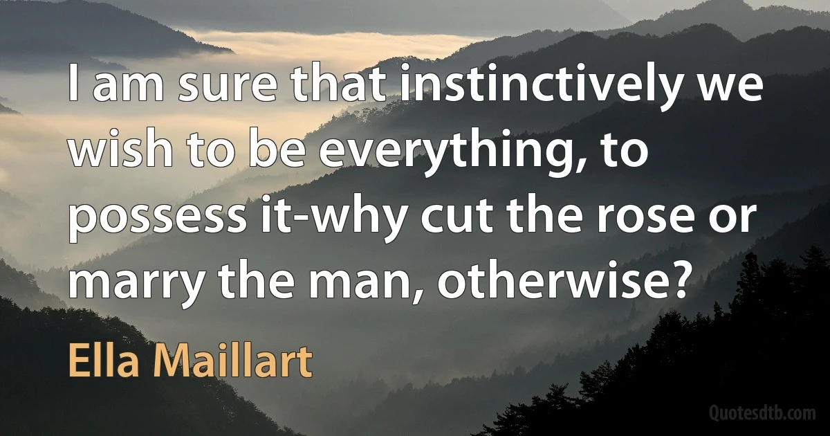 I am sure that instinctively we wish to be everything, to possess it-why cut the rose or marry the man, otherwise? (Ella Maillart)