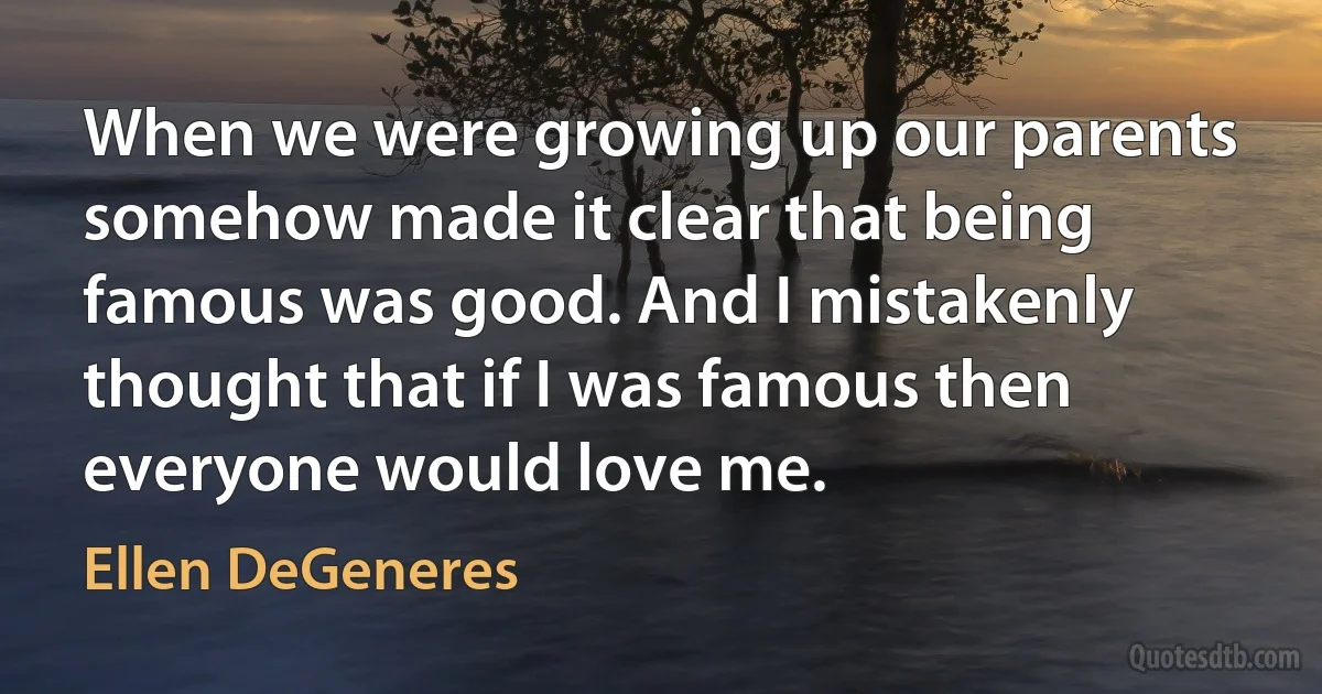 When we were growing up our parents somehow made it clear that being famous was good. And I mistakenly thought that if I was famous then everyone would love me. (Ellen DeGeneres)