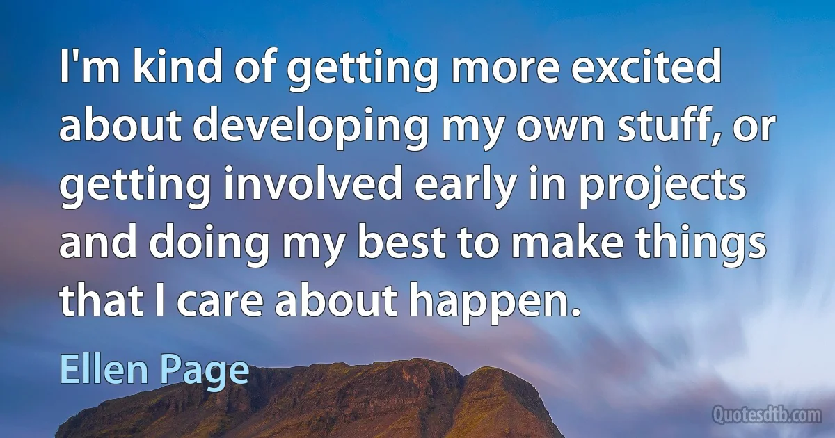 I'm kind of getting more excited about developing my own stuff, or getting involved early in projects and doing my best to make things that I care about happen. (Ellen Page)