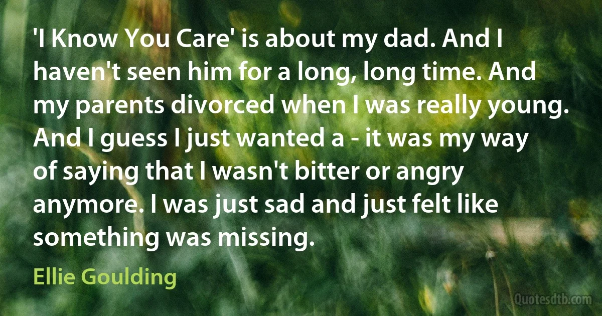 'I Know You Care' is about my dad. And I haven't seen him for a long, long time. And my parents divorced when I was really young. And I guess I just wanted a - it was my way of saying that I wasn't bitter or angry anymore. I was just sad and just felt like something was missing. (Ellie Goulding)