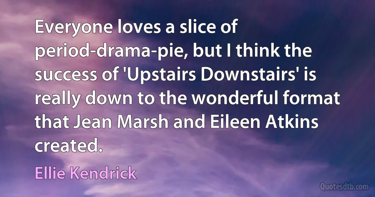 Everyone loves a slice of period-drama-pie, but I think the success of 'Upstairs Downstairs' is really down to the wonderful format that Jean Marsh and Eileen Atkins created. (Ellie Kendrick)