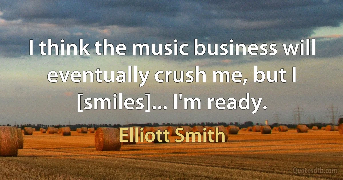 I think the music business will eventually crush me, but I [smiles]... I'm ready. (Elliott Smith)