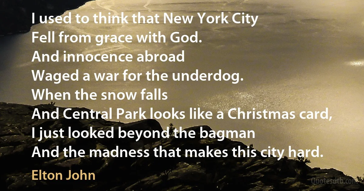 I used to think that New York City
Fell from grace with God.
And innocence abroad
Waged a war for the underdog.
When the snow falls
And Central Park looks like a Christmas card,
I just looked beyond the bagman
And the madness that makes this city hard. (Elton John)