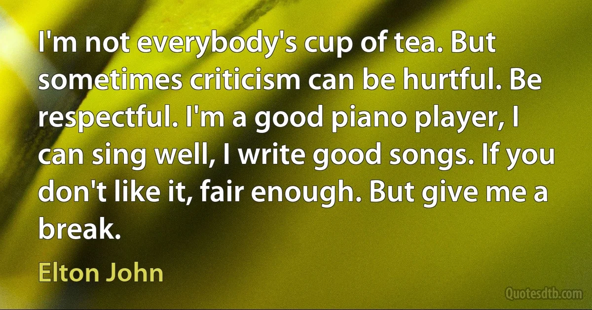 I'm not everybody's cup of tea. But sometimes criticism can be hurtful. Be respectful. I'm a good piano player, I can sing well, I write good songs. If you don't like it, fair enough. But give me a break. (Elton John)