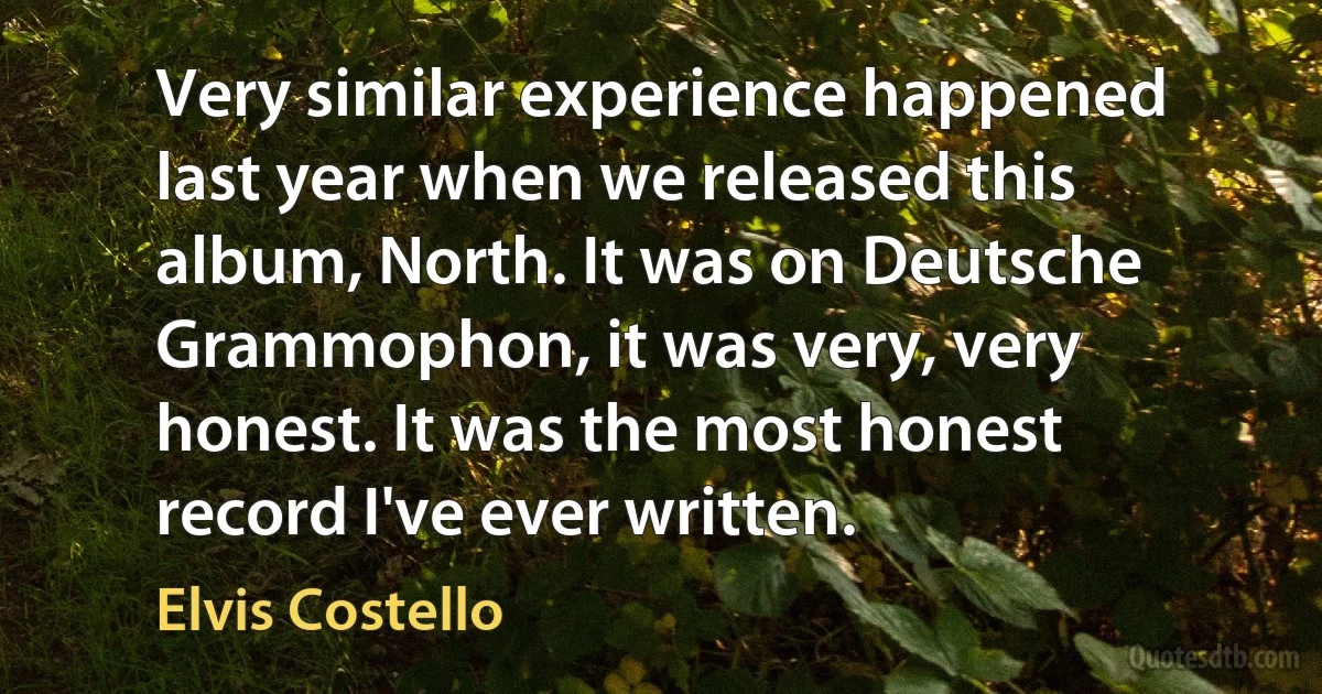 Very similar experience happened last year when we released this album, North. It was on Deutsche Grammophon, it was very, very honest. It was the most honest record I've ever written. (Elvis Costello)