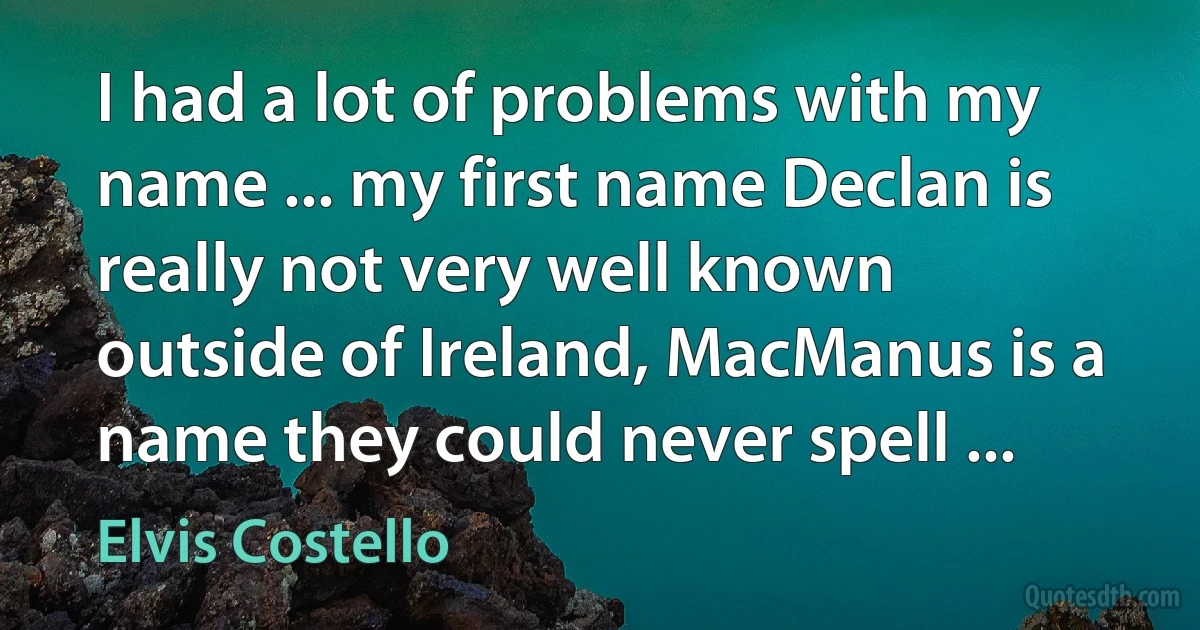 I had a lot of problems with my name ... my first name Declan is really not very well known outside of Ireland, MacManus is a name they could never spell ... (Elvis Costello)