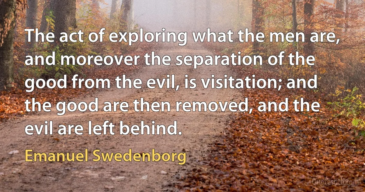 The act of exploring what the men are, and moreover the separation of the good from the evil, is visitation; and the good are then removed, and the evil are left behind. (Emanuel Swedenborg)