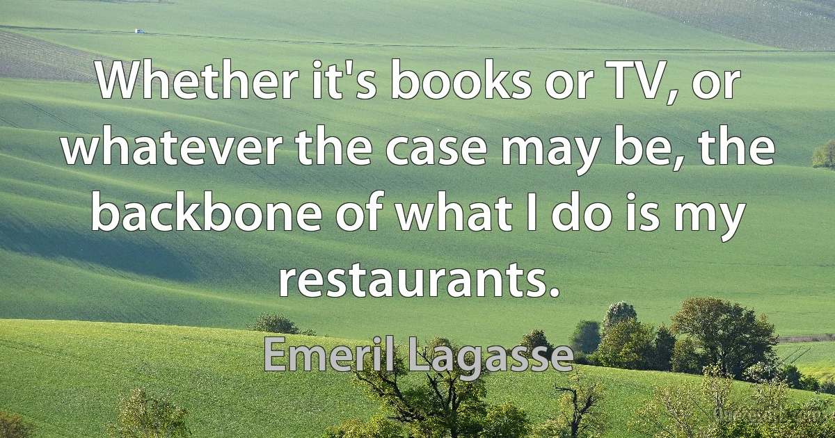 Whether it's books or TV, or whatever the case may be, the backbone of what I do is my restaurants. (Emeril Lagasse)