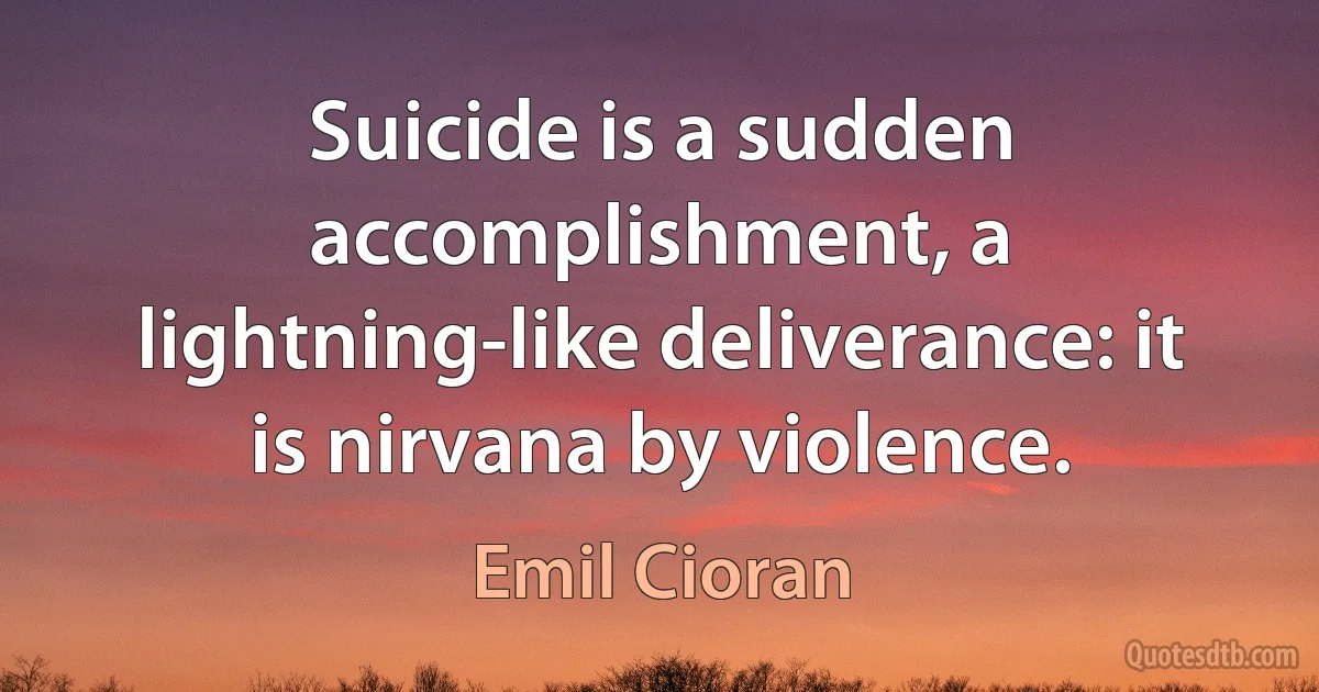 Suicide is a sudden accomplishment, a lightning-like deliverance: it is nirvana by violence. (Emil Cioran)