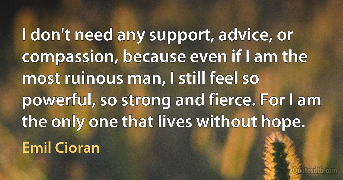 I don't need any support, advice, or compassion, because even if I am the most ruinous man, I still feel so powerful, so strong and fierce. For I am the only one that lives without hope. (Emil Cioran)