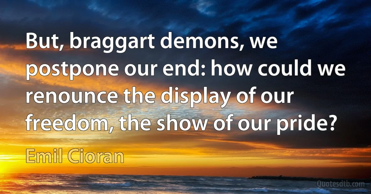 But, braggart demons, we postpone our end: how could we renounce the display of our freedom, the show of our pride? (Emil Cioran)