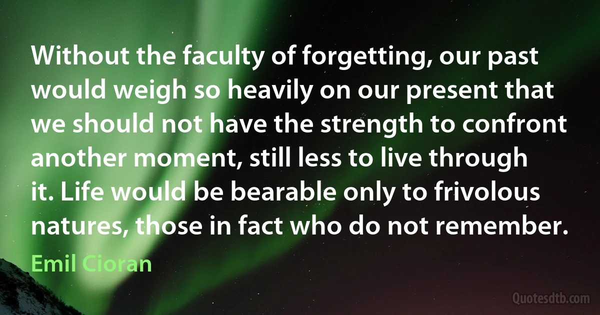 Without the faculty of forgetting, our past would weigh so heavily on our present that we should not have the strength to confront another moment, still less to live through it. Life would be bearable only to frivolous natures, those in fact who do not remember. (Emil Cioran)