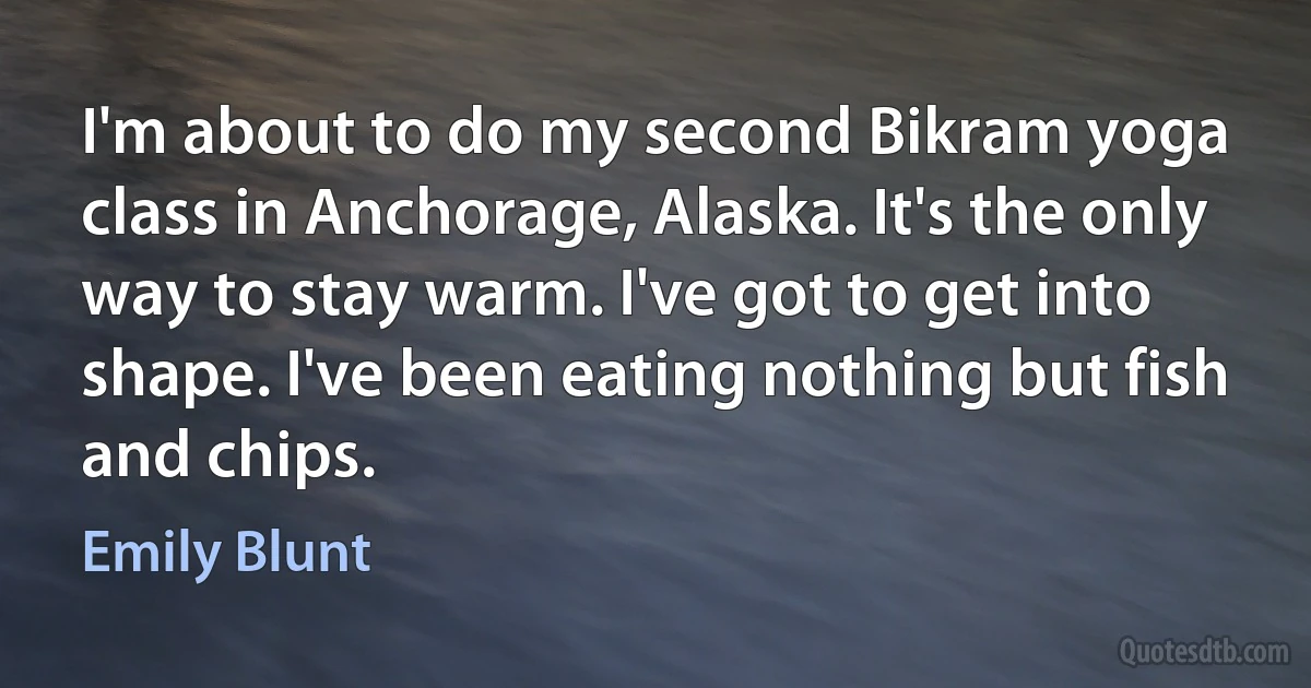 I'm about to do my second Bikram yoga class in Anchorage, Alaska. It's the only way to stay warm. I've got to get into shape. I've been eating nothing but fish and chips. (Emily Blunt)