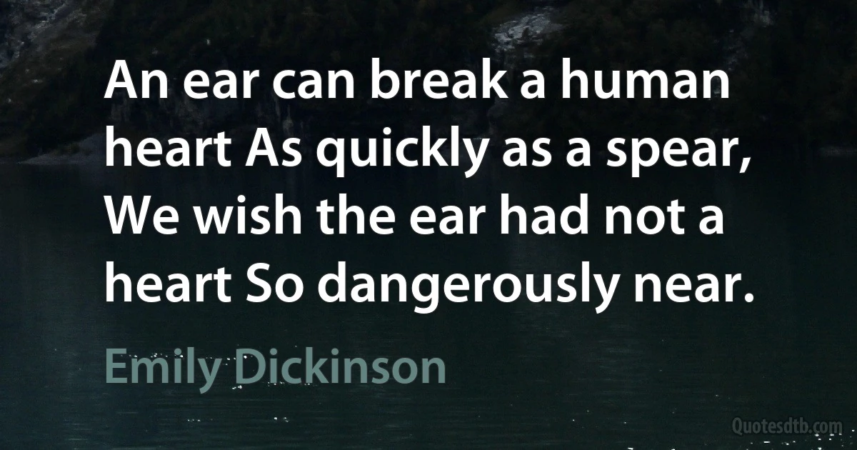 An ear can break a human heart As quickly as a spear, We wish the ear had not a heart So dangerously near. (Emily Dickinson)