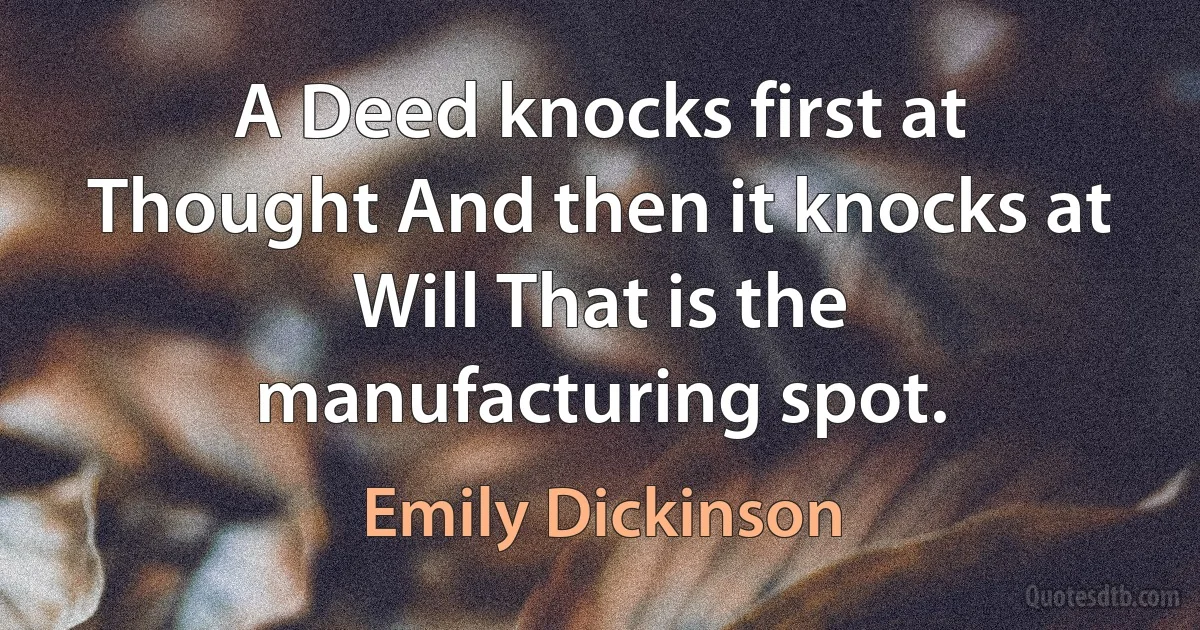 A Deed knocks first at Thought And then it knocks at Will That is the manufacturing spot. (Emily Dickinson)