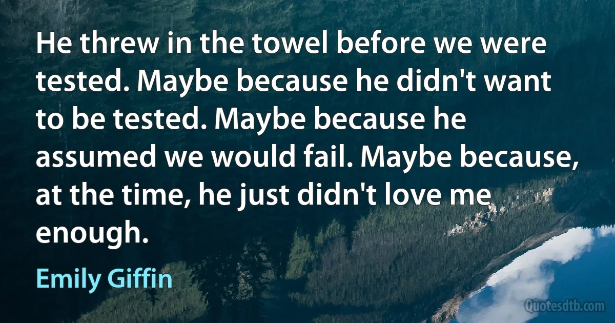 He threw in the towel before we were tested. Maybe because he didn't want to be tested. Maybe because he assumed we would fail. Maybe because, at the time, he just didn't love me enough. (Emily Giffin)