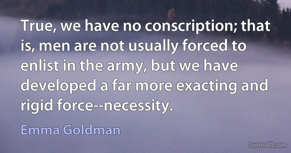 True, we have no conscription; that is, men are not usually forced to enlist in the army, but we have developed a far more exacting and rigid force--necessity. (Emma Goldman)