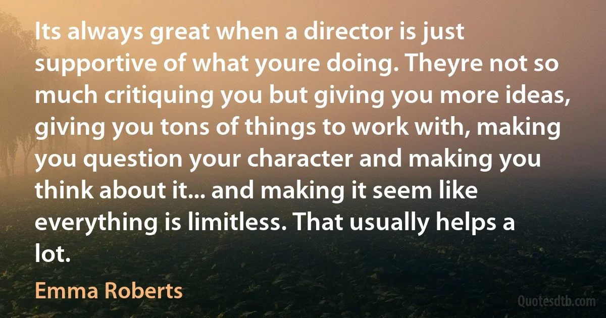 Its always great when a director is just supportive of what youre doing. Theyre not so much critiquing you but giving you more ideas, giving you tons of things to work with, making you question your character and making you think about it... and making it seem like everything is limitless. That usually helps a lot. (Emma Roberts)