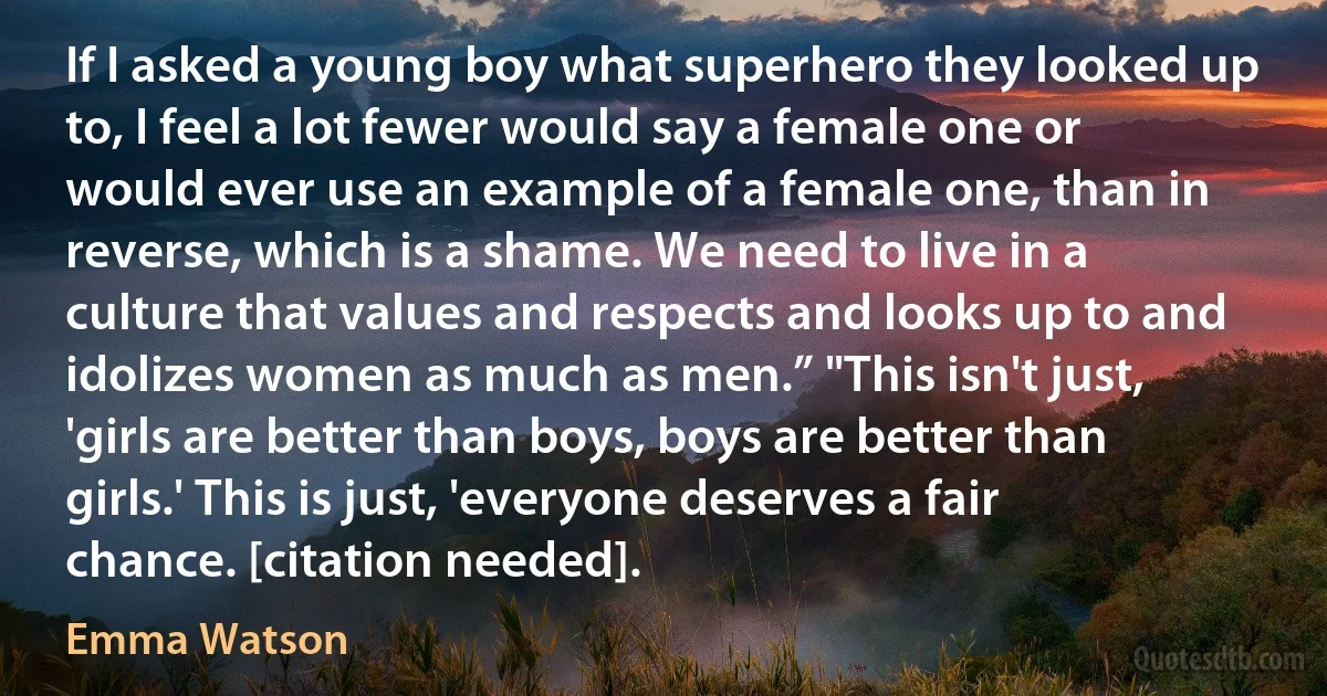 If I asked a young boy what superhero they looked up to, I feel a lot fewer would say a female one or would ever use an example of a female one, than in reverse, which is a shame. We need to live in a culture that values and respects and looks up to and idolizes women as much as men.” "This isn't just, 'girls are better than boys, boys are better than girls.' This is just, 'everyone deserves a fair chance. [citation needed]. (Emma Watson)