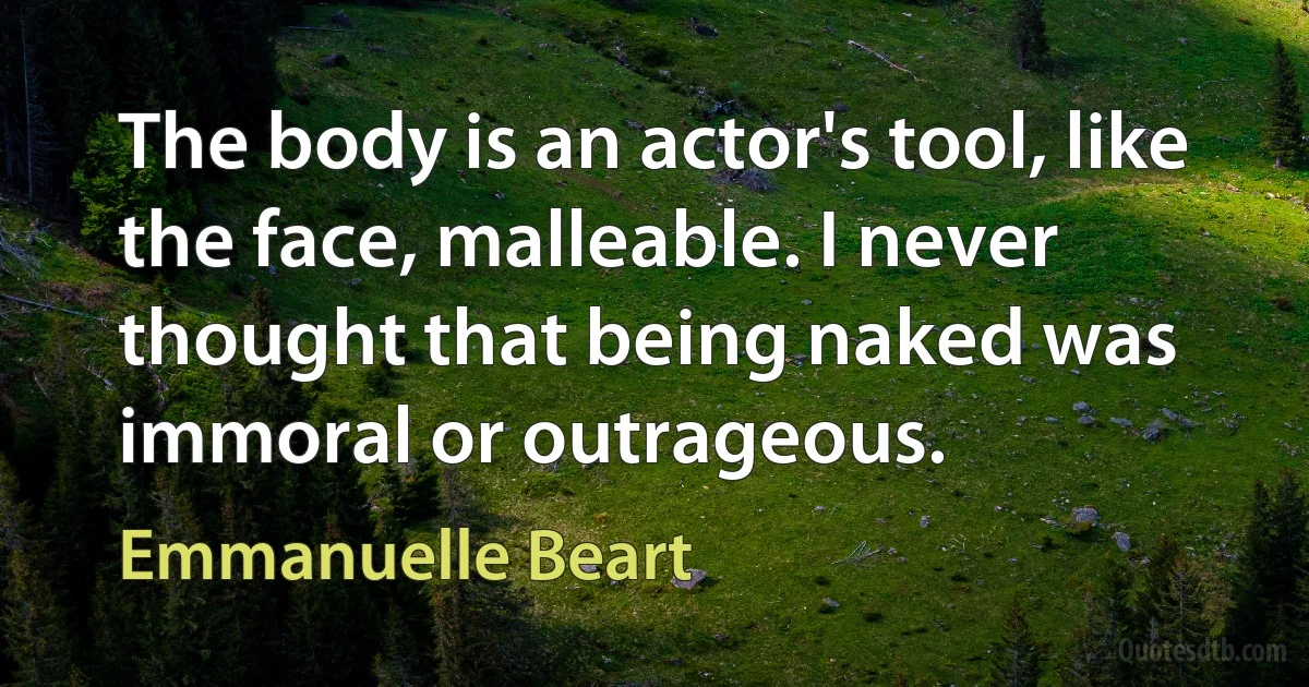 The body is an actor's tool, like the face, malleable. I never thought that being naked was immoral or outrageous. (Emmanuelle Beart)