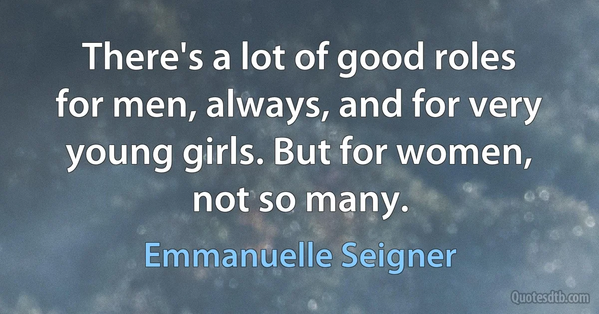 There's a lot of good roles for men, always, and for very young girls. But for women, not so many. (Emmanuelle Seigner)