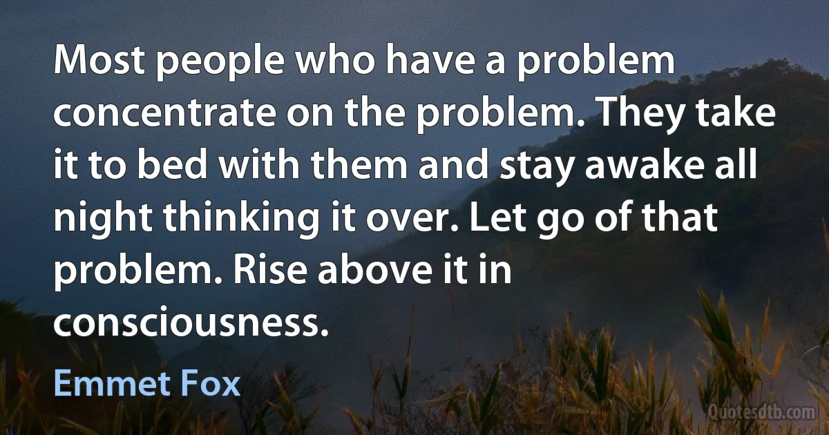 Most people who have a problem concentrate on the problem. They take it to bed with them and stay awake all night thinking it over. Let go of that problem. Rise above it in consciousness. (Emmet Fox)