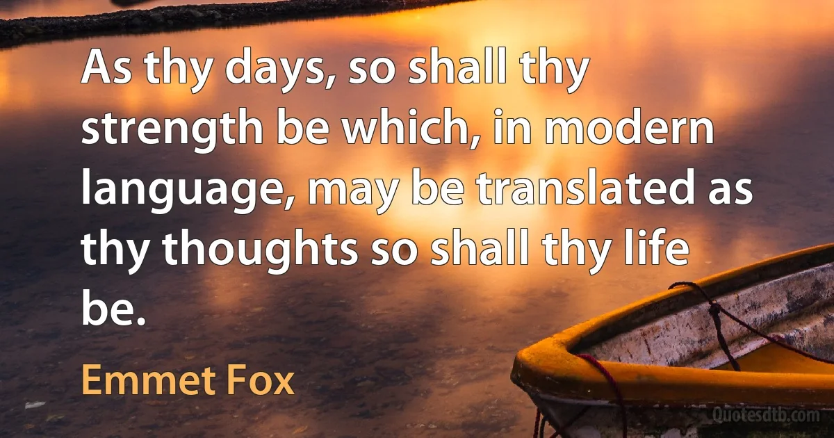 As thy days, so shall thy strength be which, in modern language, may be translated as thy thoughts so shall thy life be. (Emmet Fox)