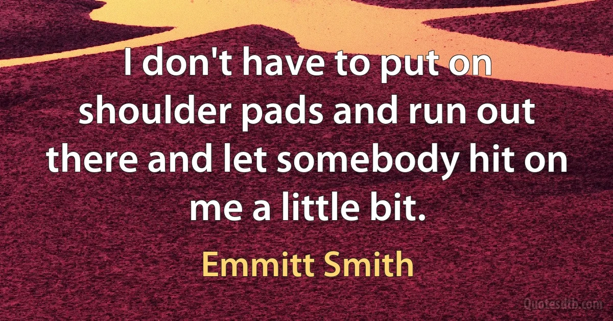 I don't have to put on shoulder pads and run out there and let somebody hit on me a little bit. (Emmitt Smith)