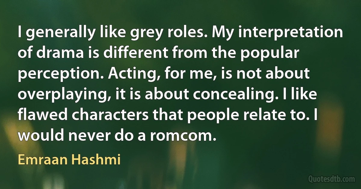 I generally like grey roles. My interpretation of drama is different from the popular perception. Acting, for me, is not about overplaying, it is about concealing. I like flawed characters that people relate to. I would never do a romcom. (Emraan Hashmi)