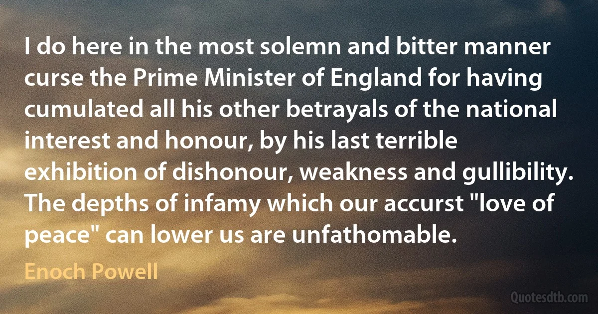 I do here in the most solemn and bitter manner curse the Prime Minister of England for having cumulated all his other betrayals of the national interest and honour, by his last terrible exhibition of dishonour, weakness and gullibility. The depths of infamy which our accurst "love of peace" can lower us are unfathomable. (Enoch Powell)