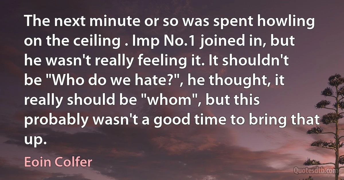 The next minute or so was spent howling on the ceiling . Imp No.1 joined in, but he wasn't really feeling it. It shouldn't be "Who do we hate?", he thought, it really should be "whom", but this probably wasn't a good time to bring that up. (Eoin Colfer)