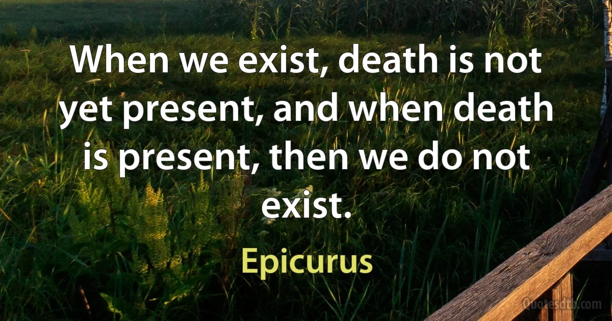 When we exist, death is not yet present, and when death is present, then we do not exist. (Epicurus)